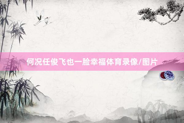 何况任俊飞也一脸幸福体育录像/图片