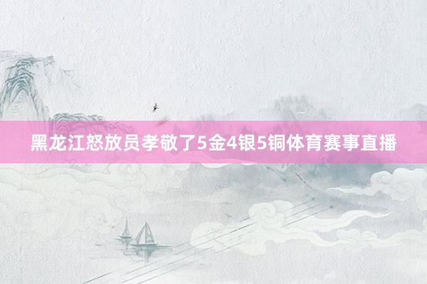 黑龙江怒放员孝敬了5金4银5铜体育赛事直播