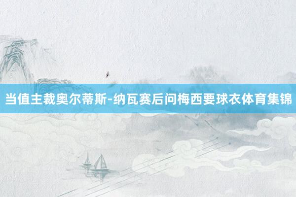 当值主裁奥尔蒂斯-纳瓦赛后问梅西要球衣体育集锦
