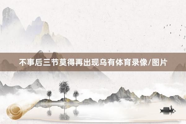 不事后三节莫得再出现乌有体育录像/图片