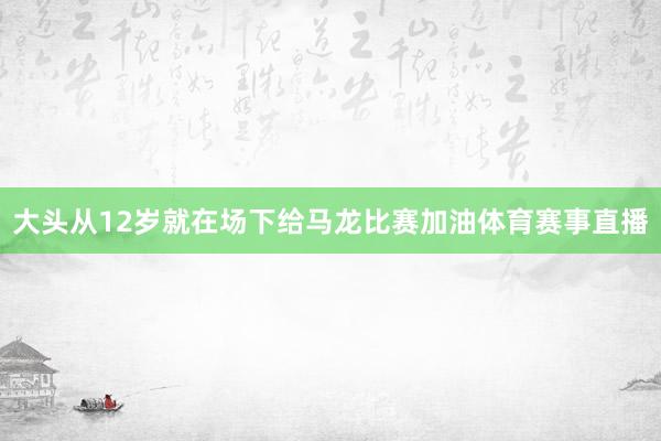 大头从12岁就在场下给马龙比赛加油体育赛事直播
