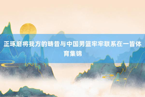 正琢磨将我方的畴昔与中国男篮牢牢联系在一皆体育集锦