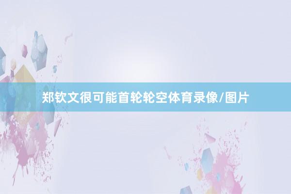郑钦文很可能首轮轮空体育录像/图片