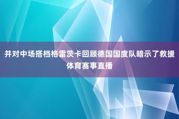 并对中场搭档格雷茨卡回顾德国国度队暗示了救援体育赛事直播