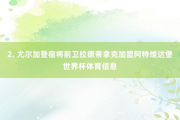 2. 尤尔加登宿将前卫拉德蒂拿克加盟阿特维达堡世界杯体育信息