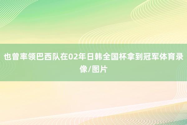 也曾率领巴西队在02年日韩全国杯拿到冠军体育录像/图片