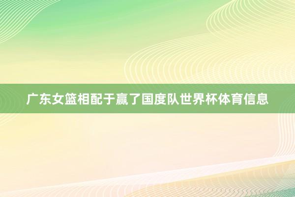 广东女篮相配于赢了国度队世界杯体育信息