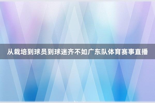 从栽培到球员到球迷齐不如广东队体育赛事直播