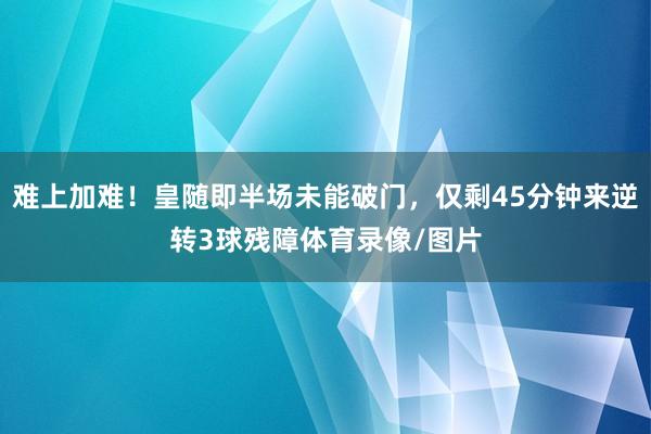 难上加难！皇随即半场未能破门，仅剩45分钟来逆转3球残障体育录像/图片