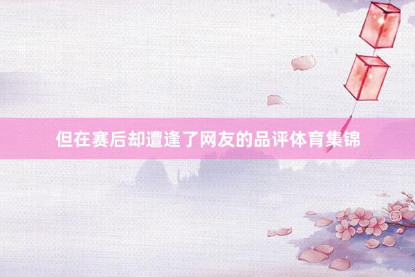 但在赛后却遭逢了网友的品评体育集锦