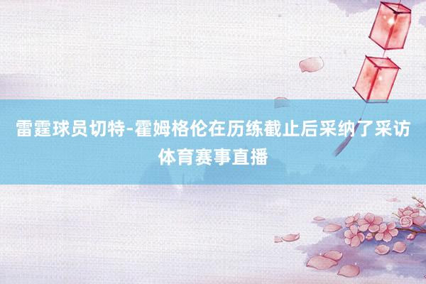 雷霆球员切特-霍姆格伦在历练截止后采纳了采访体育赛事直播