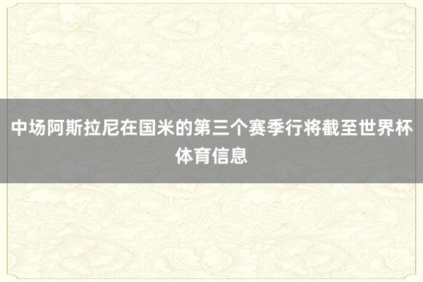 中场阿斯拉尼在国米的第三个赛季行将截至世界杯体育信息