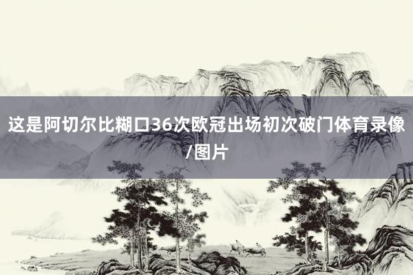 这是阿切尔比糊口36次欧冠出场初次破门体育录像/图片