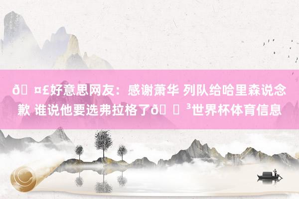 🤣好意思网友：感谢萧华 列队给哈里森说念歉 谁说他要选弗拉格了😳世界杯体育信息