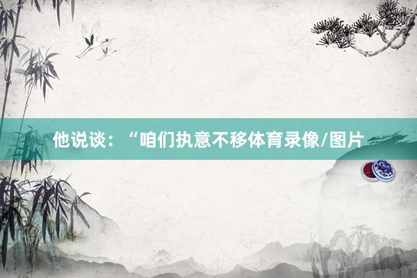 他说谈：“咱们执意不移体育录像/图片