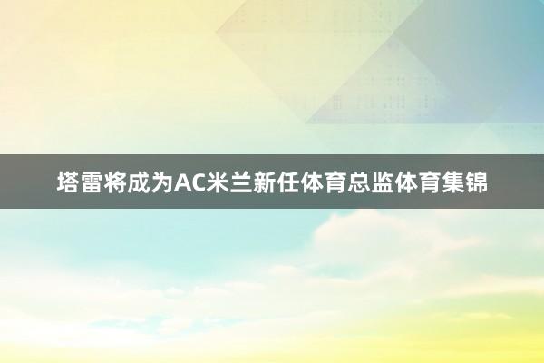 塔雷将成为AC米兰新任体育总监体育集锦