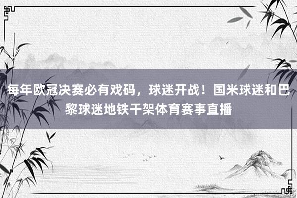 每年欧冠决赛必有戏码，球迷开战！国米球迷和巴黎球迷地铁干架体育赛事直播