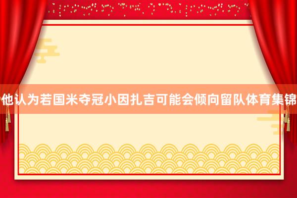 他认为若国米夺冠小因扎吉可能会倾向留队体育集锦