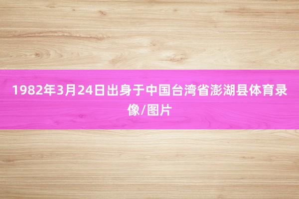 1982年3月24日出身于中国台湾省澎湖县体育录像/图片