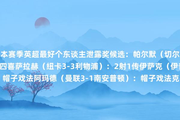 本赛季英超最好个东谈主泄露奖候选：帕尔默（切尔西4-2布莱顿）：大四喜萨拉赫（纽卡3-3利物浦）：2射1传伊萨克（伊普斯维奇0-4纽卡）：帽子戏法阿玛德（曼联3-1南安普顿）：帽子戏法克鲁伊维特（纽卡1-4伯恩茅斯）：帽子戏法瓦塔拉（伯恩茅斯5-0诺丁汉丛林）：帽子戏法克里斯-伍德（诺丁汉丛林7-0布莱顿）：帽子戏法斯凯利（阿森纳5-1曼城）：处子球马尔穆什（曼城4-0纽卡）：帽子戏法姆贝莫（布伦特福德4-2布莱顿）：2射1传    体育赛事直播