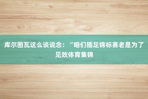 库尔图瓦这么谈说念：“咱们插足锦标赛老是为了见效体育集锦