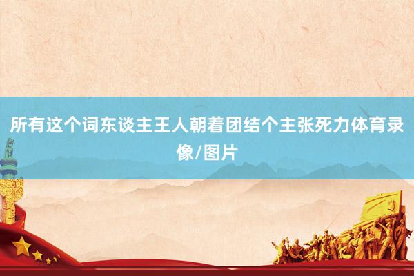所有这个词东谈主王人朝着团结个主张死力体育录像/图片