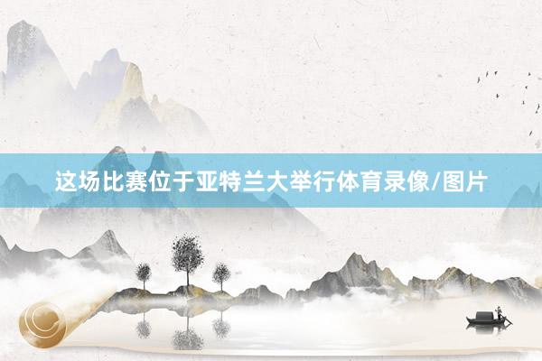 这场比赛位于亚特兰大举行体育录像/图片