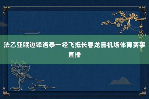 法乙亚眠边锋洛泰一经飞抵长春龙嘉机场体育赛事直播