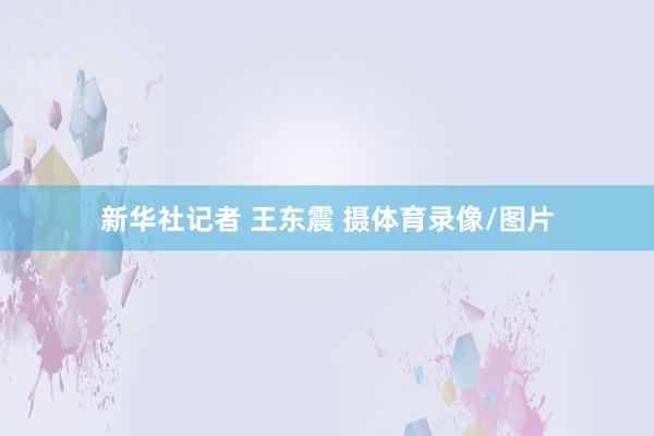 新华社记者 王东震 摄体育录像/图片