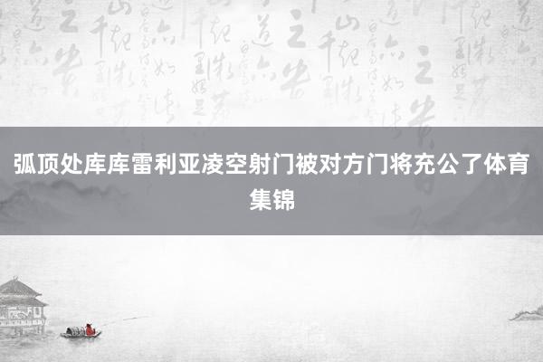 弧顶处库库雷利亚凌空射门被对方门将充公了体育集锦