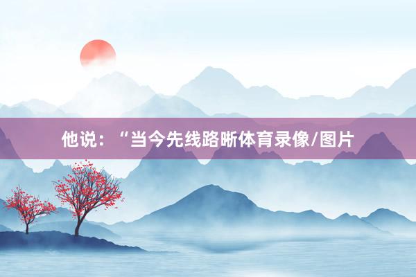 他说:“当今先线路晰体育录像/图片