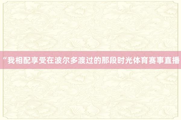 “我相配享受在波尔多渡过的那段时光体育赛事直播