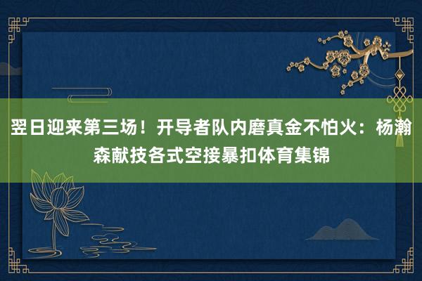 翌日迎来第三场!开导者队内磨真金不怕火:杨瀚森献技各式空接暴扣体育集锦