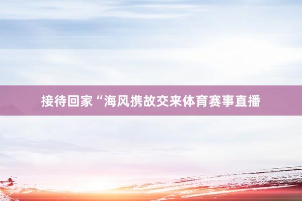 接待回家“海风携故交来体育赛事直播