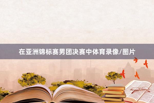 在亚洲锦标赛男团决赛中体育录像/图片
