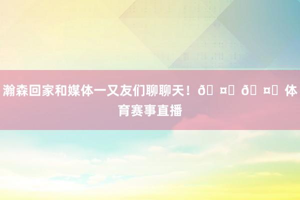 瀚森回家和媒体一又友们聊聊天!🤗🤗体育赛事直播