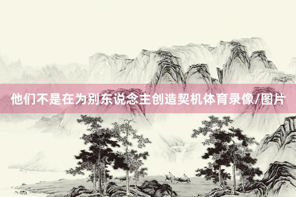 他们不是在为别东说念主创造契机体育录像/图片