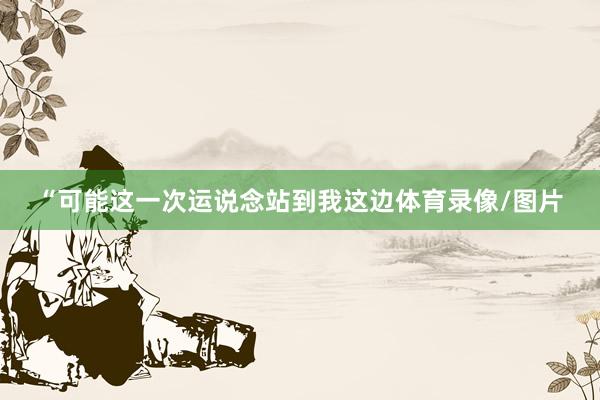“可能这一次运说念站到我这边体育录像/图片