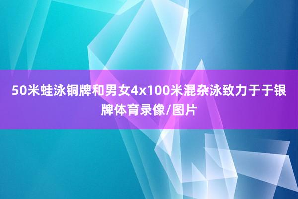 50米蛙泳铜牌和男女4x100米混杂泳致力于于银牌体育录像/图片