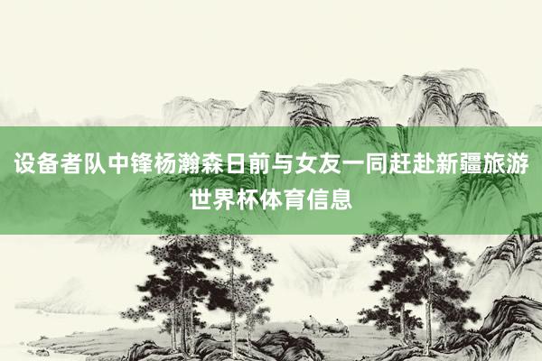 设备者队中锋杨瀚森日前与女友一同赶赴新疆旅游世界杯体育信息