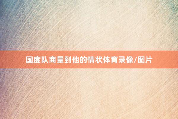 国度队商量到他的情状体育录像/图片