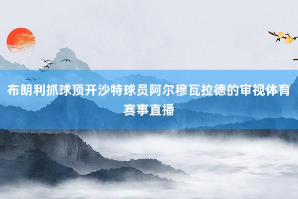 布朗利抓球顶开沙特球员阿尔穆瓦拉德的审视体育赛事直播
