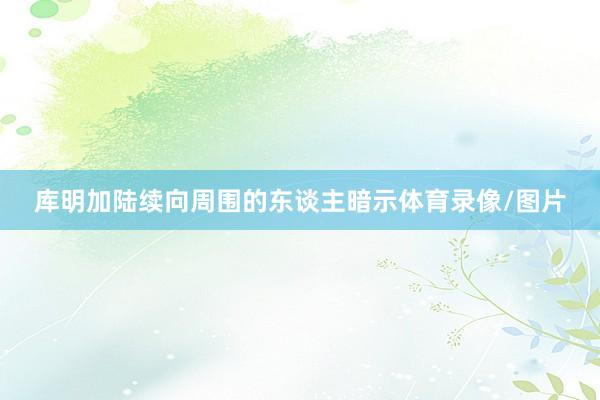 库明加陆续向周围的东谈主暗示体育录像/图片