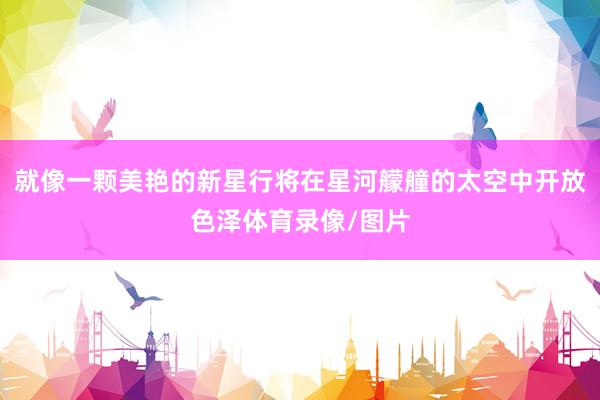 就像一颗美艳的新星行将在星河艨艟的太空中开放色泽体育录像/图片