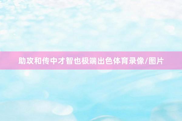 助攻和传中才智也极端出色体育录像/图片