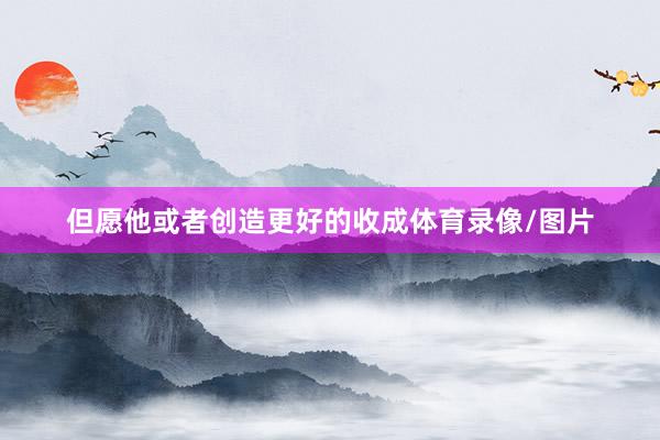但愿他或者创造更好的收成体育录像/图片