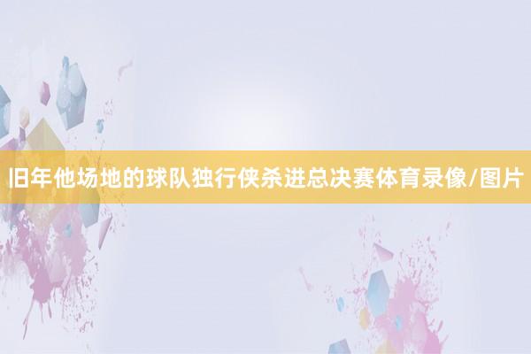 旧年他场地的球队独行侠杀进总决赛体育录像/图片