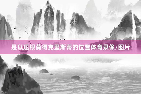 是以压根莫得克里斯蒂的位置体育录像/图片