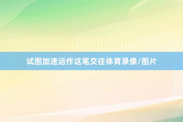 试图加速运作这笔交往体育录像/图片