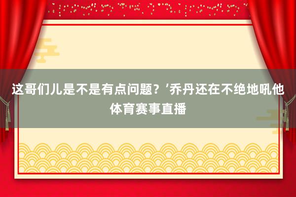 这哥们儿是不是有点问题?’乔丹还在不绝地吼他体育赛事直播